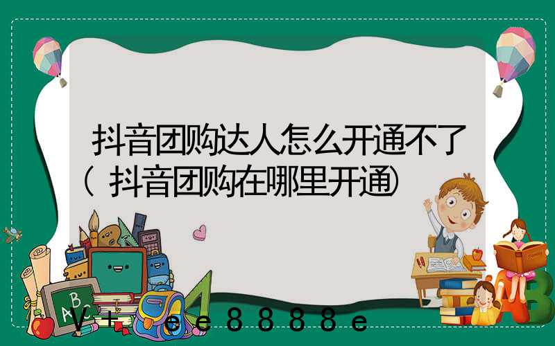 抖音团购达人怎么开通不了(抖音团购在哪里开通)