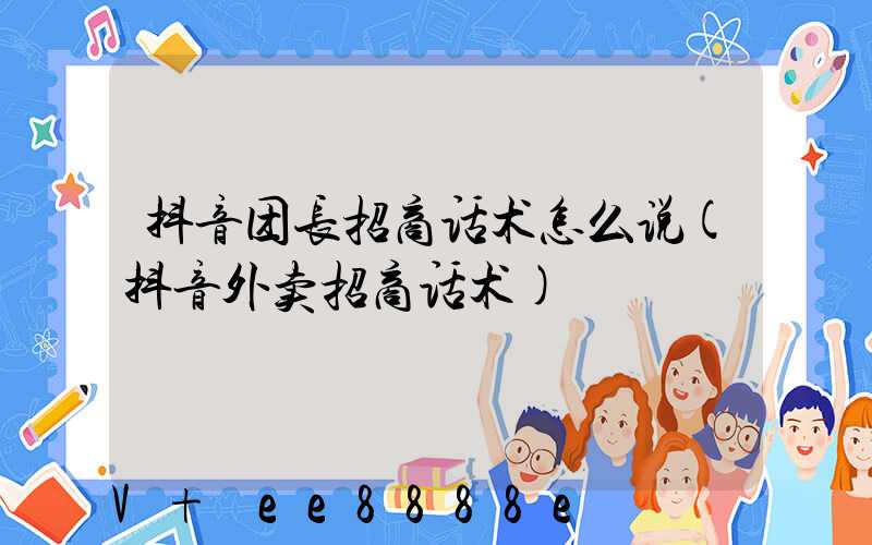 抖音团长招商话术怎么说(抖音外卖招商话术)