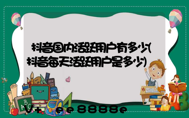 抖音国内活跃用户有多少(抖音每天活跃用户是多少)