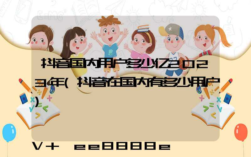 抖音国内用户多少亿2023年(抖音在国内有多少用户)