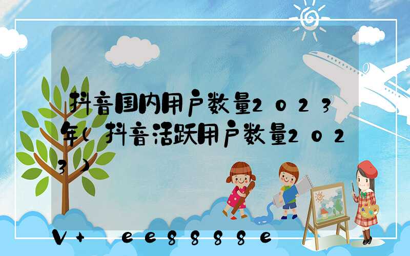 抖音国内用户数量2023年(抖音活跃用户数量2023)