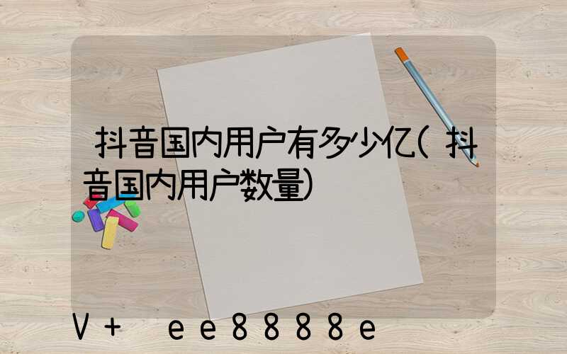 抖音国内用户有多少亿(抖音国内用户数量)