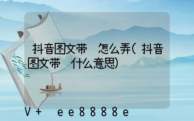 抖音图文带货怎么弄(抖音图文带货什么意思)