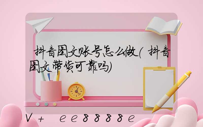 抖音图文账号怎么做(抖音图文带货可靠吗)