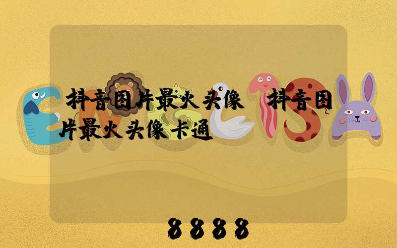 抖音图片最火头像(抖音图片最火头像卡通)