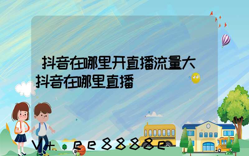 抖音在哪里开直播流量大(抖音在哪里直播)