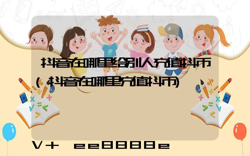 抖音在哪里给别人充值抖币(抖音在哪里充值抖币)