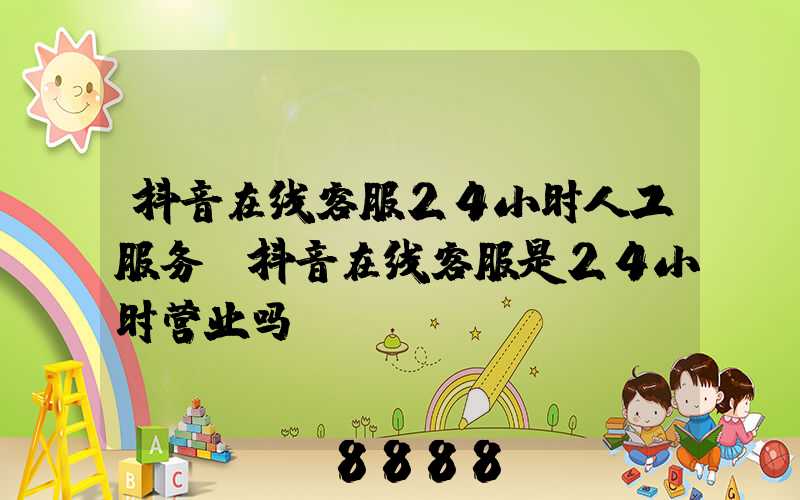 抖音在线客服24小时人工服务(抖音在线客服是24小时营业吗)