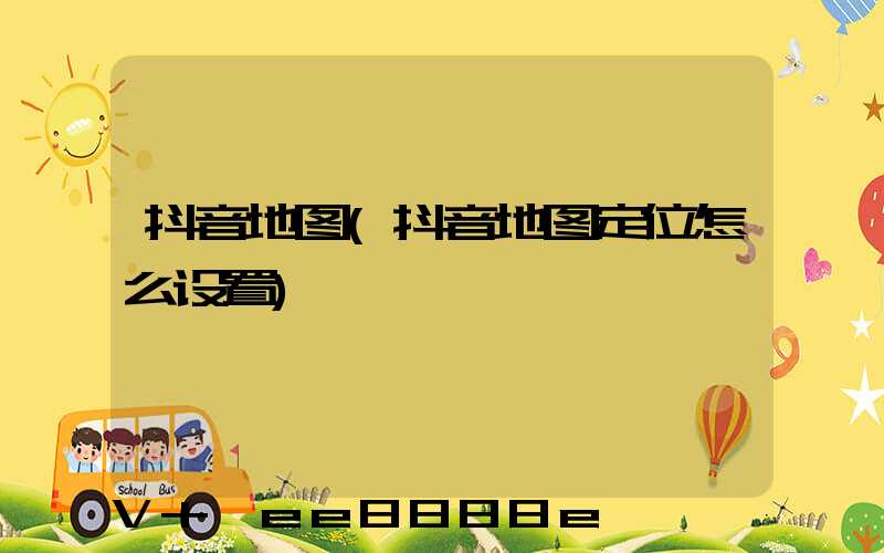 抖音地图(抖音地图定位怎么设置)