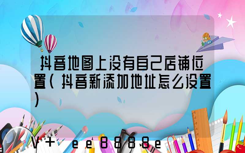 抖音地图上没有自己店铺位置(抖音新添加地址怎么设置)