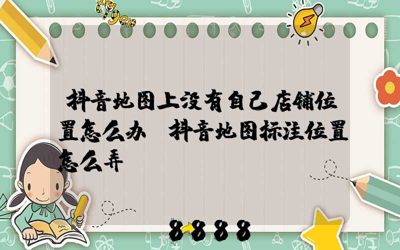 抖音地图上没有自己店铺位置怎么办(抖音地图标注位置怎么弄)