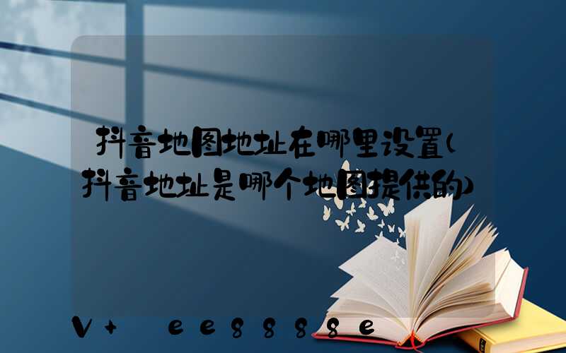 抖音地图地址在哪里设置(抖音地址是哪个地图提供的)