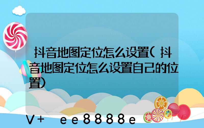 抖音地图定位怎么设置(抖音地图定位怎么设置自己的位置)