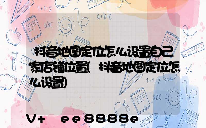 抖音地图定位怎么设置自己家店铺位置(抖音地图定位怎么设置)