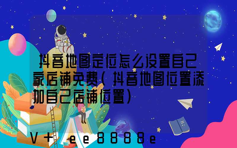 抖音地图定位怎么设置自己家店铺免费(抖音地图位置添加自己店铺位置)