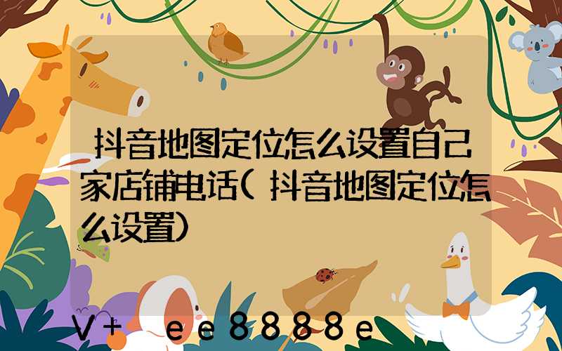 抖音地图定位怎么设置自己家店铺电话(抖音地图定位怎么设置)