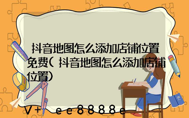 抖音地图怎么添加店铺位置免费(抖音地图怎么添加店铺位置)
