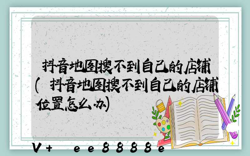 抖音地图搜不到自己的店铺(抖音地图搜不到自己的店铺位置怎么办)