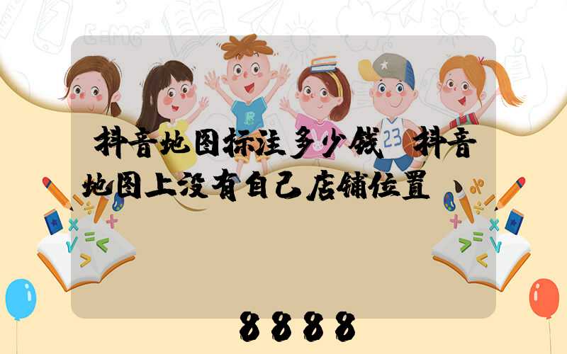抖音地图标注多少钱(抖音地图上没有自己店铺位置)