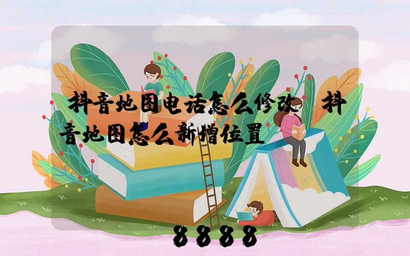 抖音地图电话怎么修改(抖音地图怎么新增位置)