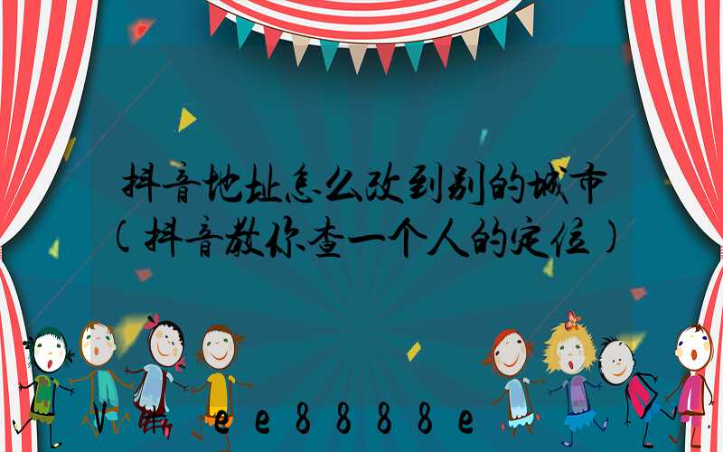 抖音地址怎么改到别的城市(抖音教你查一个人的定位)