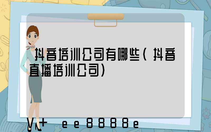 抖音培训公司有哪些(抖音直播培训公司)