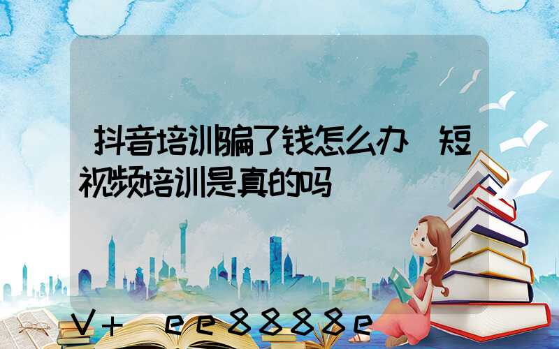 抖音培训骗了钱怎么办(短视频培训是真的吗)