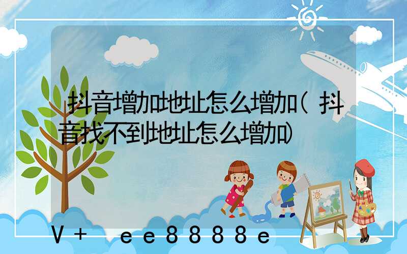 抖音增加地址怎么增加(抖音找不到地址怎么增加)