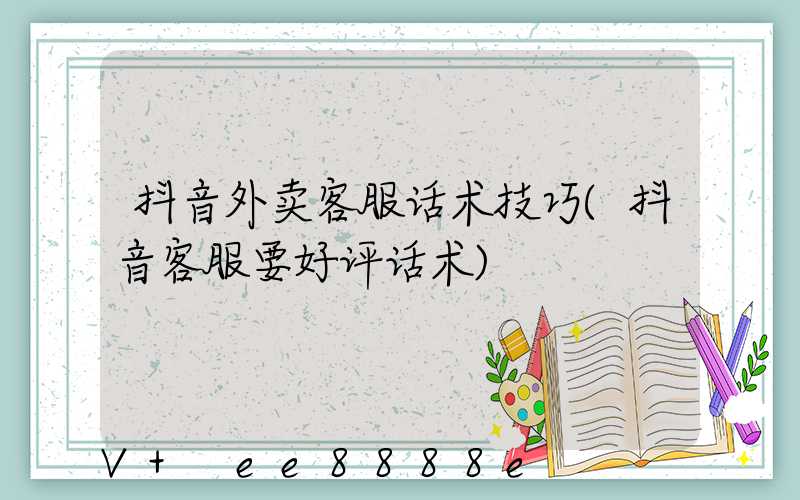 抖音外卖客服话术技巧(抖音客服要好评话术)