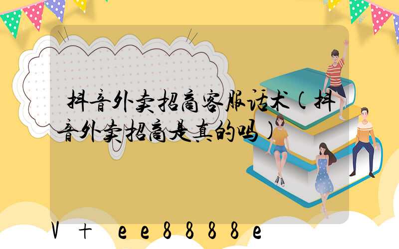 抖音外卖招商客服话术(抖音外卖招商是真的吗)