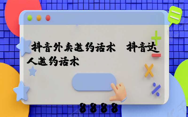 抖音外卖邀约话术(抖音达人邀约话术)