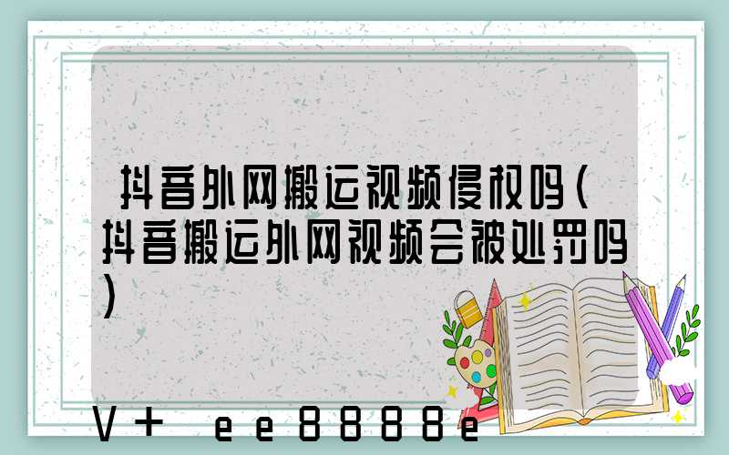 抖音外网搬运视频侵权吗(抖音搬运外网视频会被处罚吗)
