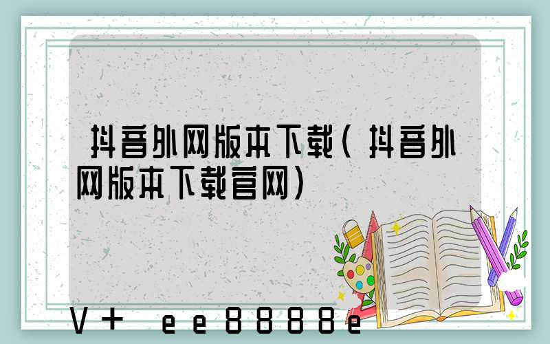 抖音外网版本下载(抖音外网版本下载官网)