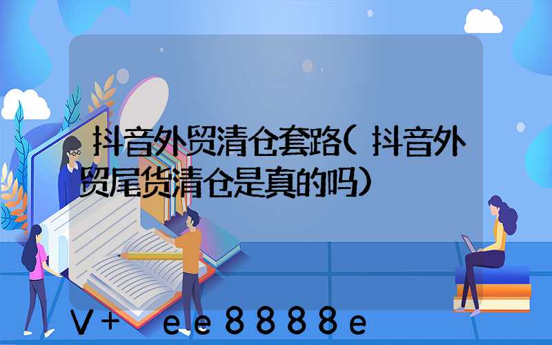 抖音外贸清仓套路(抖音外贸尾货清仓是真的吗)