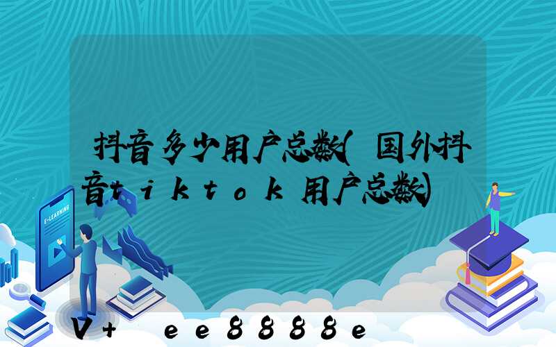 抖音多少用户总数(国外抖音tiktok用户总数)