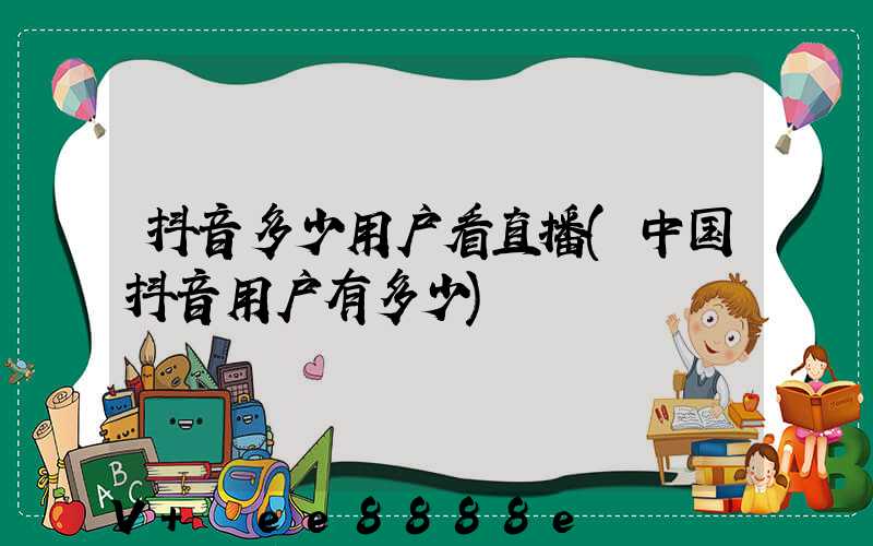 抖音多少用户看直播(中国抖音用户有多少)