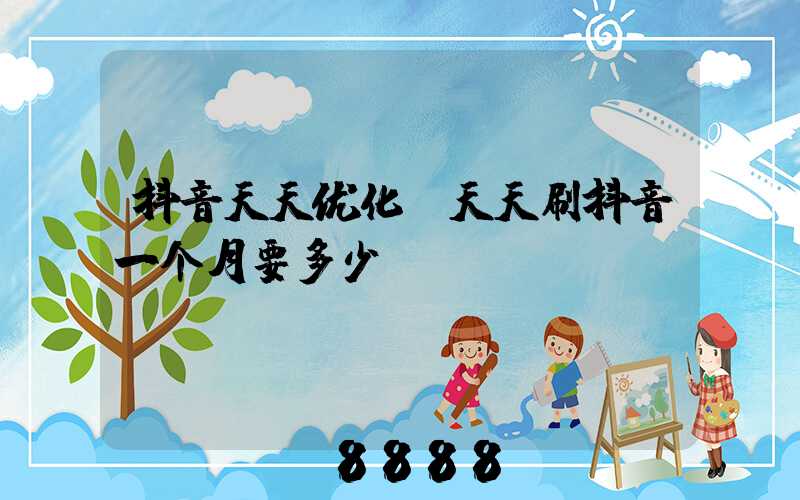 抖音天天优化(天天刷抖音一个月要多少G)