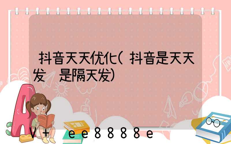 抖音天天优化(抖音是天天发还是隔天发)