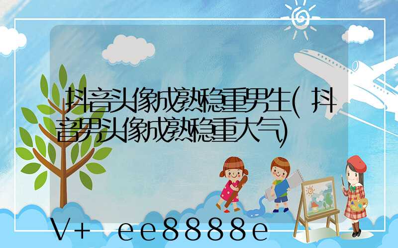 抖音头像成熟稳重男生(抖音男头像成熟稳重大气)