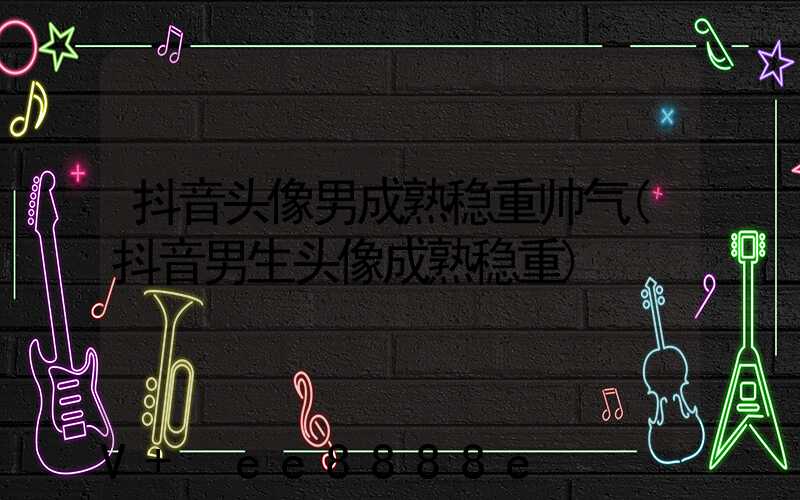抖音头像男成熟稳重帅气(抖音男生头像成熟稳重)