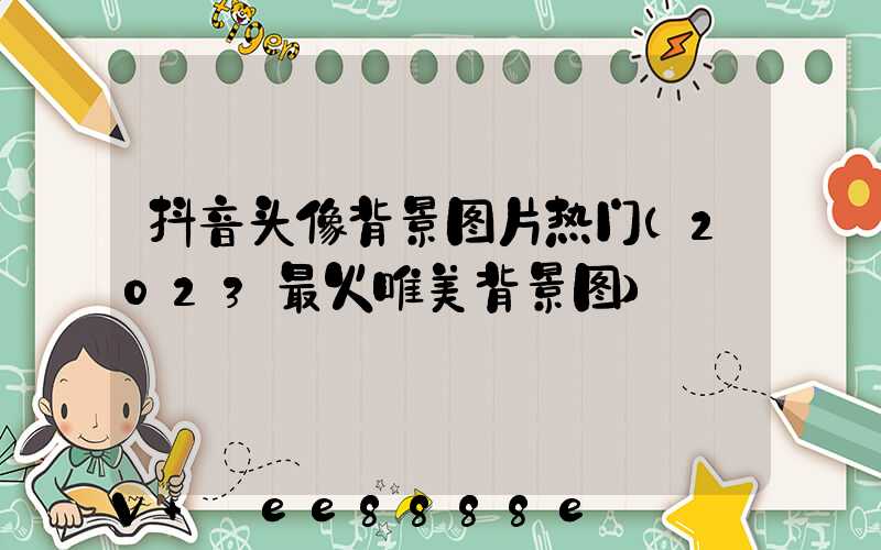 抖音头像背景图片热门(2023最火唯美背景图)