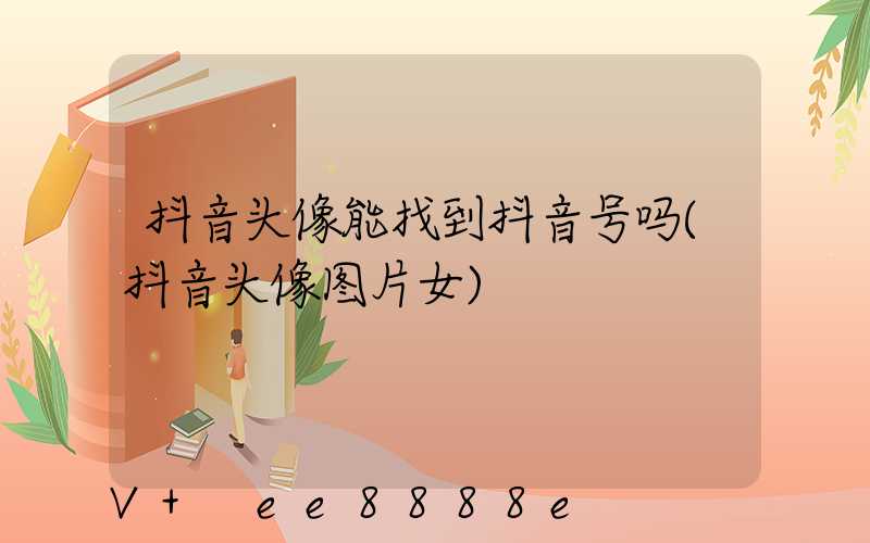 抖音头像能找到抖音号吗(抖音头像图片女)