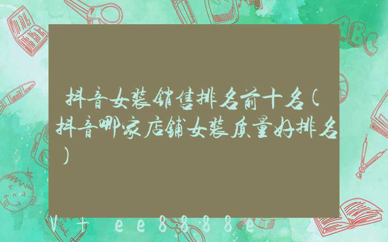 抖音女装销售排名前十名(抖音哪家店铺女装质量好排名)