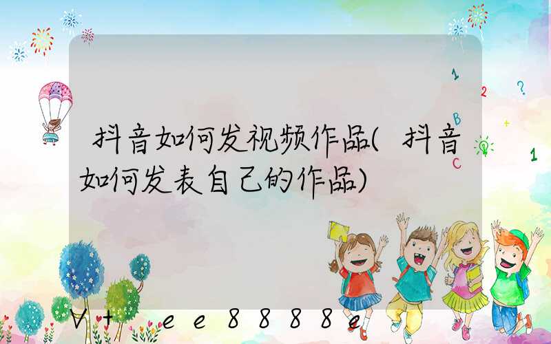 抖音如何发视频作品(抖音如何发表自己的作品)