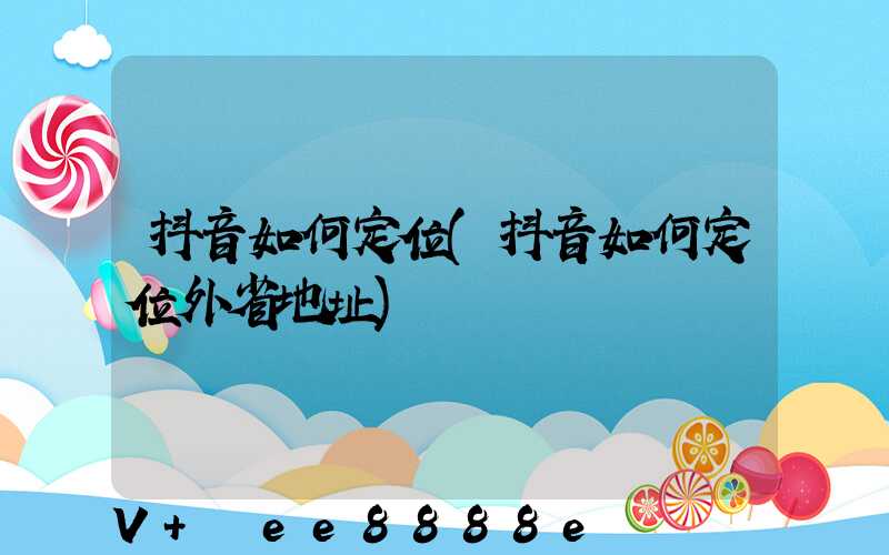 抖音如何定位(抖音如何定位外省地址)