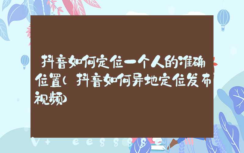 抖音如何定位一个人的准确位置(抖音如何异地定位发布视频)