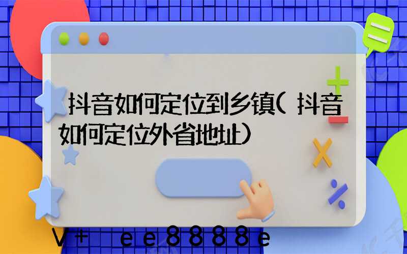 抖音如何定位到乡镇(抖音如何定位外省地址)