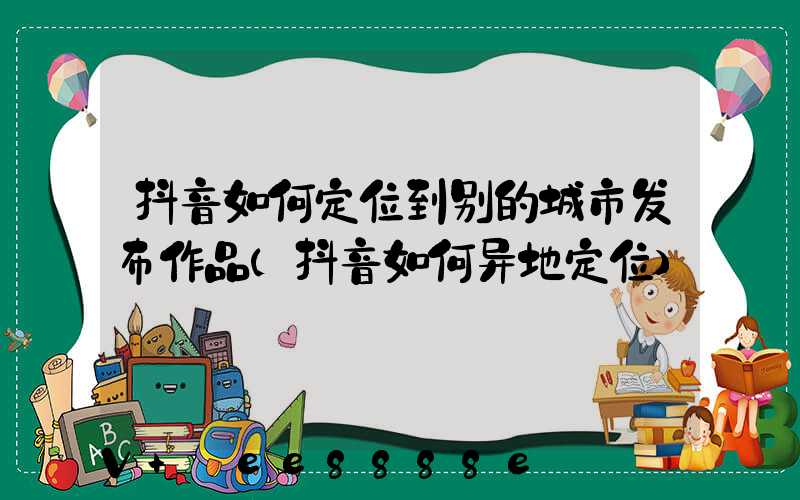 抖音如何定位到别的城市发布作品(抖音如何异地定位)