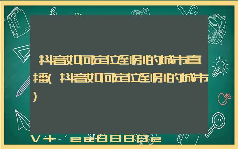 抖音如何定位到别的城市直播(抖音如何定位到别的城市)