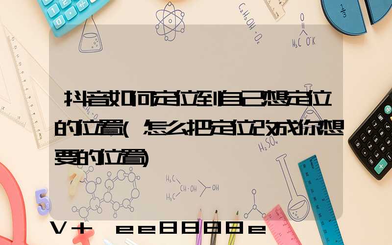 抖音如何定位到自己想定位的位置(怎么把定位改成你想要的位置)